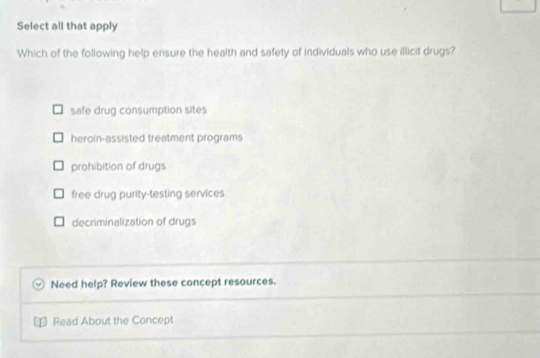 select all that apply\nwhich of the following help ensure the health and safety of individuals who use illicit drugs?\n□ safe drug consumption sites\n□ heroin - assisted treatment programs\n□ prohibition of drugs\n□ free drug purity - testing services\n□ decriminalization of drugs\nneed help? review these concept resources.\nread about the concept