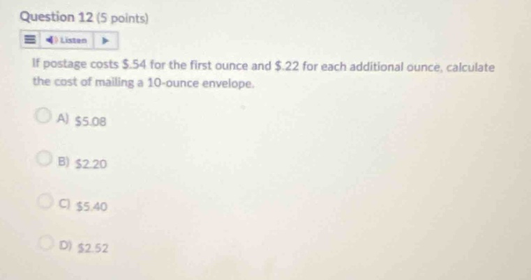 question 12 (5 points)\nif postage costs $.54 for the first ounce and $.22 for each additional ounce, calculate the cost of mailing a 10 - ounce envelope.\na) $5.08\nb) $2.20\nc) $5.40\nd) $2.52