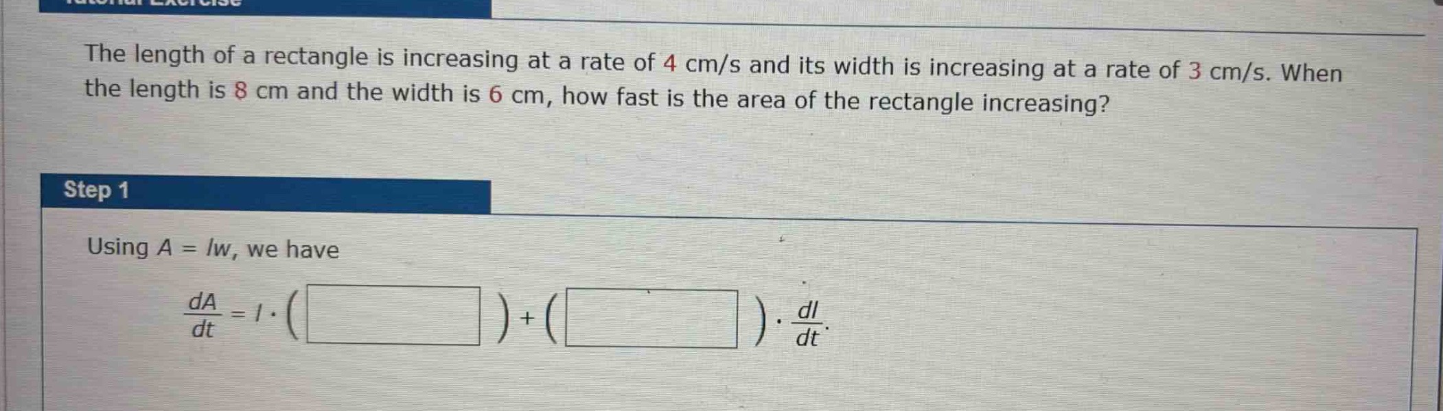 the length of a rectangle is increasing at a rate of 4 cm/s and its width is increasing at a rate of 3 cm/s. when the length is 8 cm and the width is 6 cm, how fast is the area of the rectangle increasing?\nstep 1\nusing (a = lw), we have\n(\frac{da}{dt}=lcdot(square)+(square)cdot\frac{dl}{dt}).