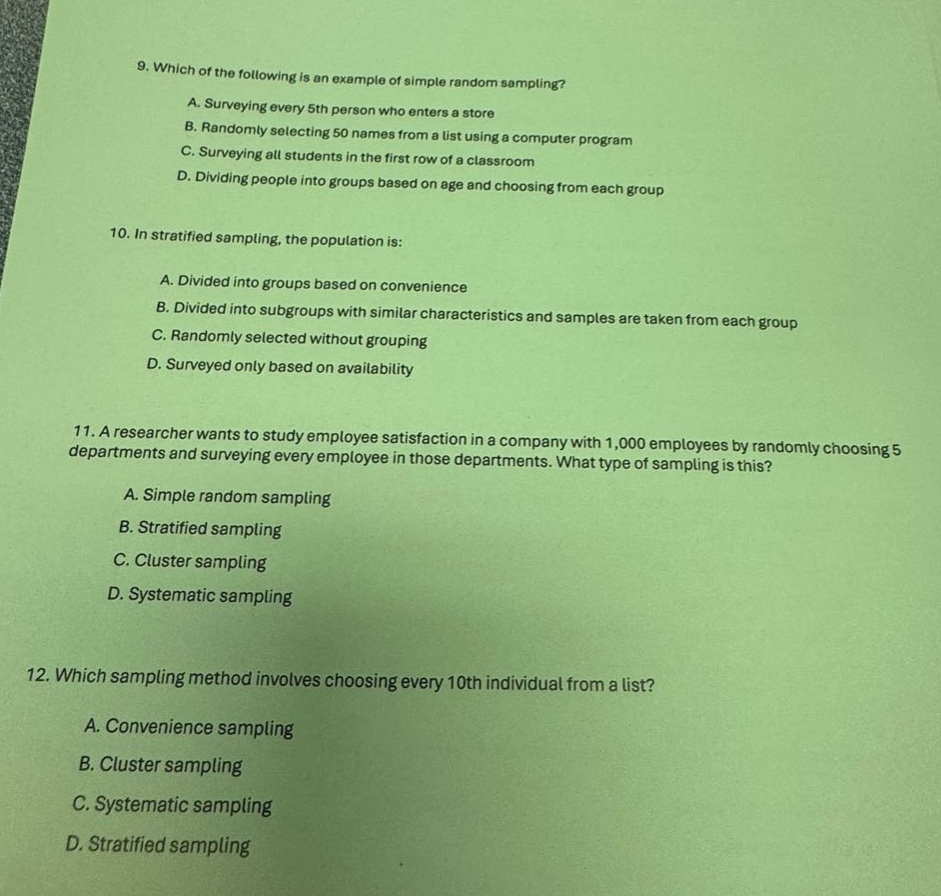 9. which of the following is an example of simple random sampling?\na. surveying every 5th person who enters a store\nb. randomly selecting 50 names from a list using a computer program\nc. surveying all students in the first row of a classroom\nd. dividing people into groups based on age and choosing from each group\n10. in stratified sampling, the population is:\na. divided into groups based on convenience\nb. divided into subgroups with similar characteristics and samples are taken from each group\nc. randomly selected without grouping\nd. surveyed only based on availability\n11. a researcher wants to study employee satisfaction in a company with 1,000 employees by randomly choosing 5 departments and surveying every employee in those departments. what type of sampling is this?\na. simple random sampling\nb. stratified sampling\nc. cluster sampling\nd. systematic sampling\n12. which sampling method involves choosing every 10th individual from a list?\na. convenience sampling\nb. cluster sampling\nc. systematic sampling\nd. stratified sampling