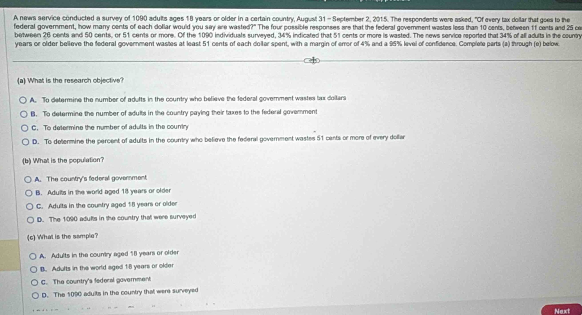 a news service conducted a survey of 1090 adults ages 18 years or older in a certain country, august 31 - september 2, 2015. the respondents were asked, of every tax dollar that goes to the federal government, how many cents of each dollar would you say are wasted? the four possible responses are that the federal government wastes less than 10 cents, between 11 cents and 25 cents, between 26 cents and 50 cents, or 51 cents or more. of the 1090 individuals surveyed, 34% indicated that 51 cents or more is wasted. the news service reported that 34% of all adults in the country 18 years or older believe the federal government wastes at least 51 cents of each dollar spent, with a margin of error of 4% and a 95% level of confidence. complete parts (a) through (e) below.\n(a) what is the research objective?\na. to determine the number of adults in the country who believe the federal government wastes tax dollars\nb. to determine the number of adults in the country paying their taxes to the federal government\nc. to determine the number of adults in the country\nd. to determine the percent of adults in the country who believe the federal government wastes 51 cents or more of every dollar\n(b) what is the population?\na. the countrys federal government\nb. adults in the world aged 18 years or older\nc. adults in the country aged 18 years or older\nd. the 1090 adults in the country that were surveyed\n(c) what is the sample?\na. adults in the country aged 18 years or older\nb. adults in the world aged 18 years or older\nc. the countrys federal government\nd. the 1090 adults in the country that were surveyed
