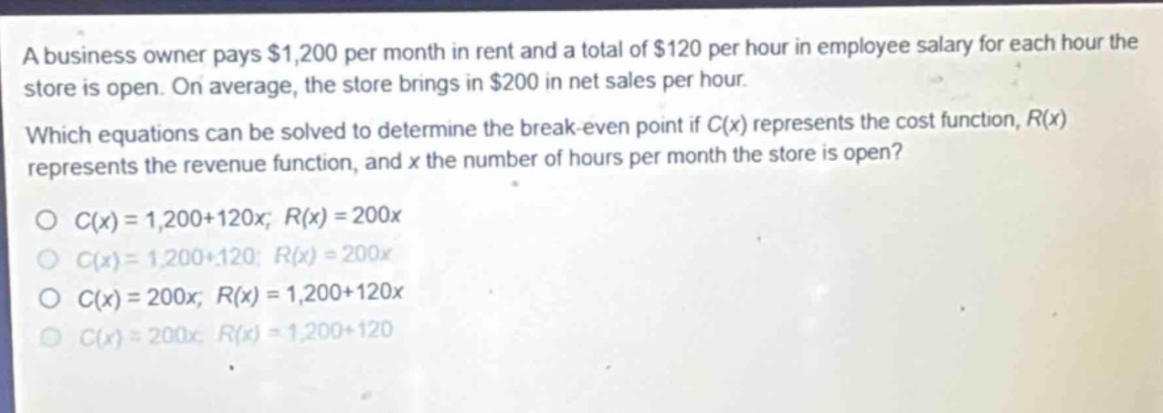 a business owner pays $1,200 per month in rent and a total of $120 per hour in employee salary for each hour the store is open. on average, the store brings in $200 in net sales per hour. which equations can be solved to determine the break - even point if $c(x)$ represents the cost function, $r(x)$ represents the revenue function, and $x$ the number of hours per month the store is open?\n$c(x)=1,200 + 120x; r(x)=200x$\n$c(x)=1,200+120; r(x)=200x$\n$c(x)=200x; r(x)=1,200 + 120x$\n$c(x)=200x; r(x)=1,200+120$