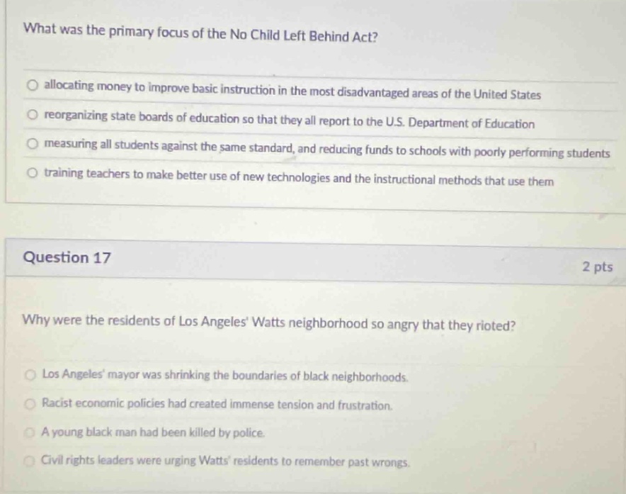 what was the primary focus of the no child left behind act?\nallocating money to improve basic instruction in the most disadvantaged areas of the united states\nreorganizing state boards of education so that they all report to the u.s. department of education\nmeasuring all students against the same standard, and reducing funds to schools with poorly performing students\ntraining teachers to make better use of new technologies and the instructional methods that use them\nquestion 17\n2 pts\nwhy were the residents of los angeles watts neighborhood so angry that they rioted?\nlos angeles mayor was shrinking the boundaries of black neighborhoods.\nracist economic policies had created immense tension and frustration.\na young black man had been killed by police.\ncivil rights leaders were urging watts residents to remember past wrongs.