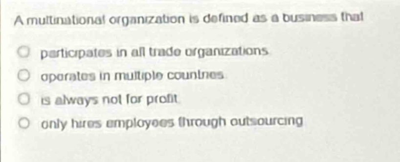 a multinational organization is defined as a business that\nparticipates in all trade organizations\noperates in multiple countries\nis always not for profit\nonly hires employees through outsourcing