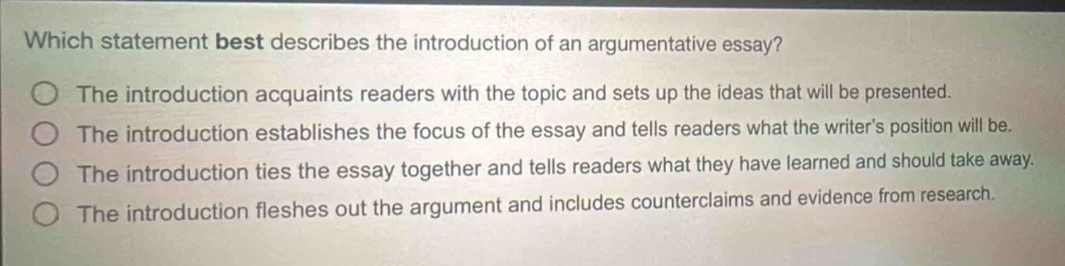 which statement best describes the introduction of an argumentative essay?\nthe introduction acquaints readers with the topic and sets up the ideas that will be presented.\nthe introduction establishes the focus of the essay and tells readers what the writers position will be.\nthe introduction ties the essay together and tells readers what they have learned and should take away.\nthe introduction fleshes out the argument and includes counterclaims and evidence from research.