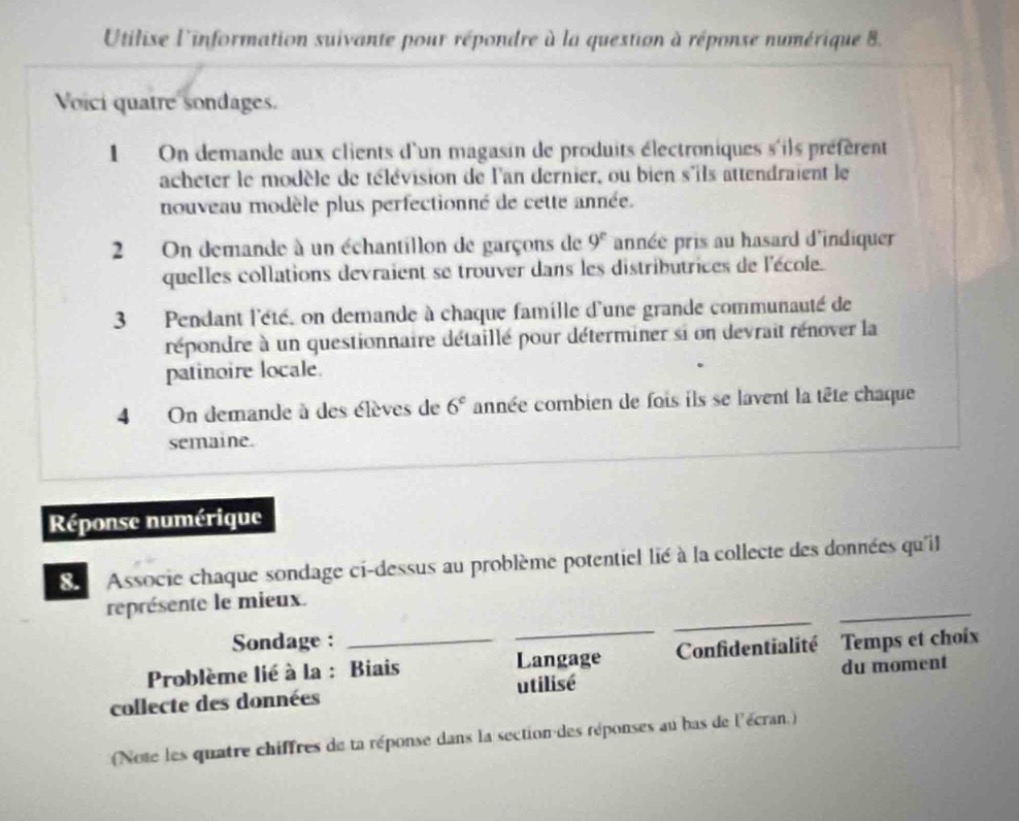 utilisez linformation suivante pour répondre à la question à réponse numérique 8. voici quatre sondages. 1 on demande aux clients dun magasin de produits électroniques sils préfèrent acheter le modèle de télévision de lan dernier, ou bien sils attendraient le nouveau modèle plus perfectionné de cette année. 2 on demande à un échantillon de garçons de 9^e année pris au hasard dindiquer quelles collations devraient se trouver dans les distributeurs de lécole. 3 pendant lété, on demande à chaque famille dune grande communauté de répondre à un questionnaire détaillé pour déterminer si on devrait rénover la patinoire locale. 4 on demande à des élèves de 6^e année combien de fois ils se lavent la tête chaque semaine. réponse numérique 8. associe chaque sondage ci - dessus au problème potentiel lié à la collecte des données quil représente le mieux. sondage : problème lié à la : biais collecte des données langage utilisé confidentialité temps et choix du moment (notez les quatre chiffres de ta réponse dans la section des réponses au bas de lécran.)