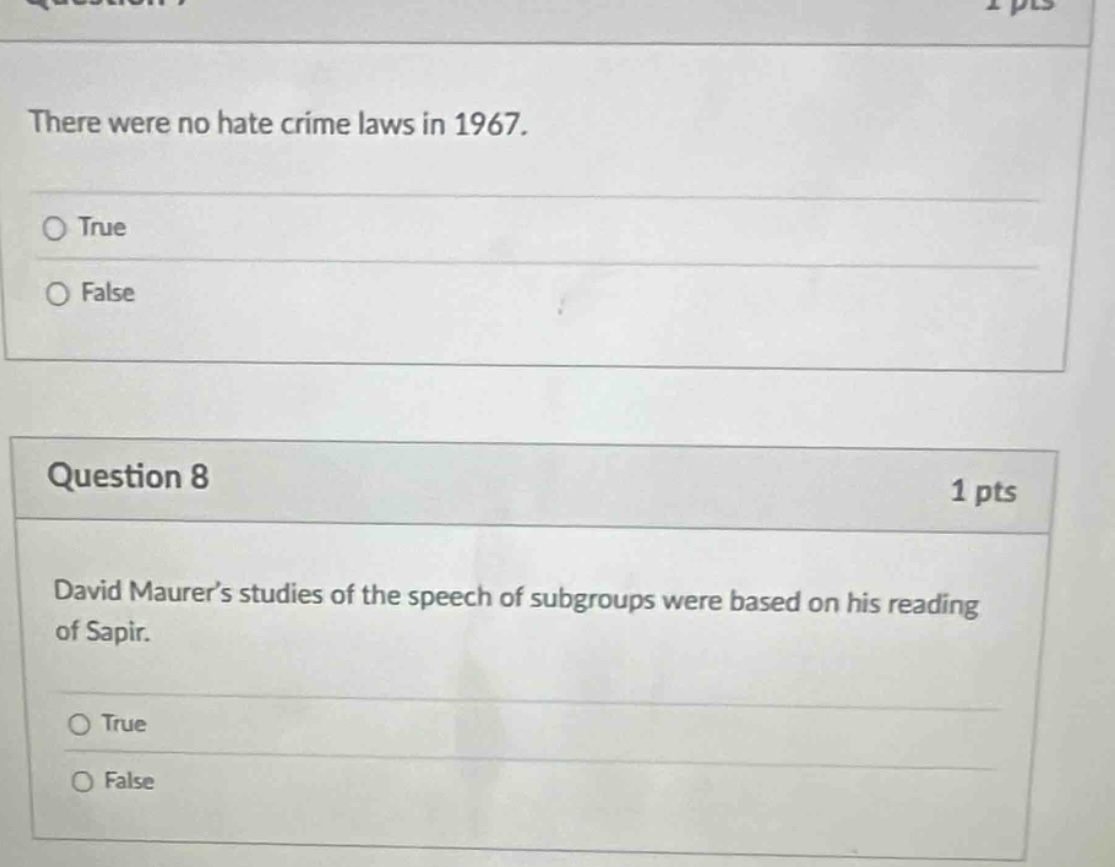 question 7\nthere were no hate crime laws in 1967.\n○ true\n○ false\n\nquestion 8\n1 pts\ndavid maurer’s studies of the speech of subgroups were based on his reading of sapir.\n○ true\n○ false