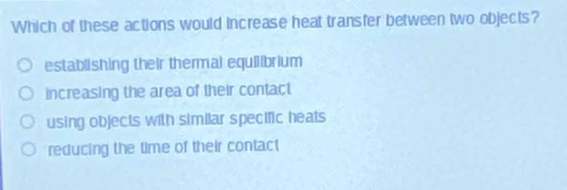 which of these actions would increase heat transfer between two objects?\nestablishing their thermal equilibrium\nincreasing the area of their contact\nusing objects with similar specific heats\nreducing the time of their contact