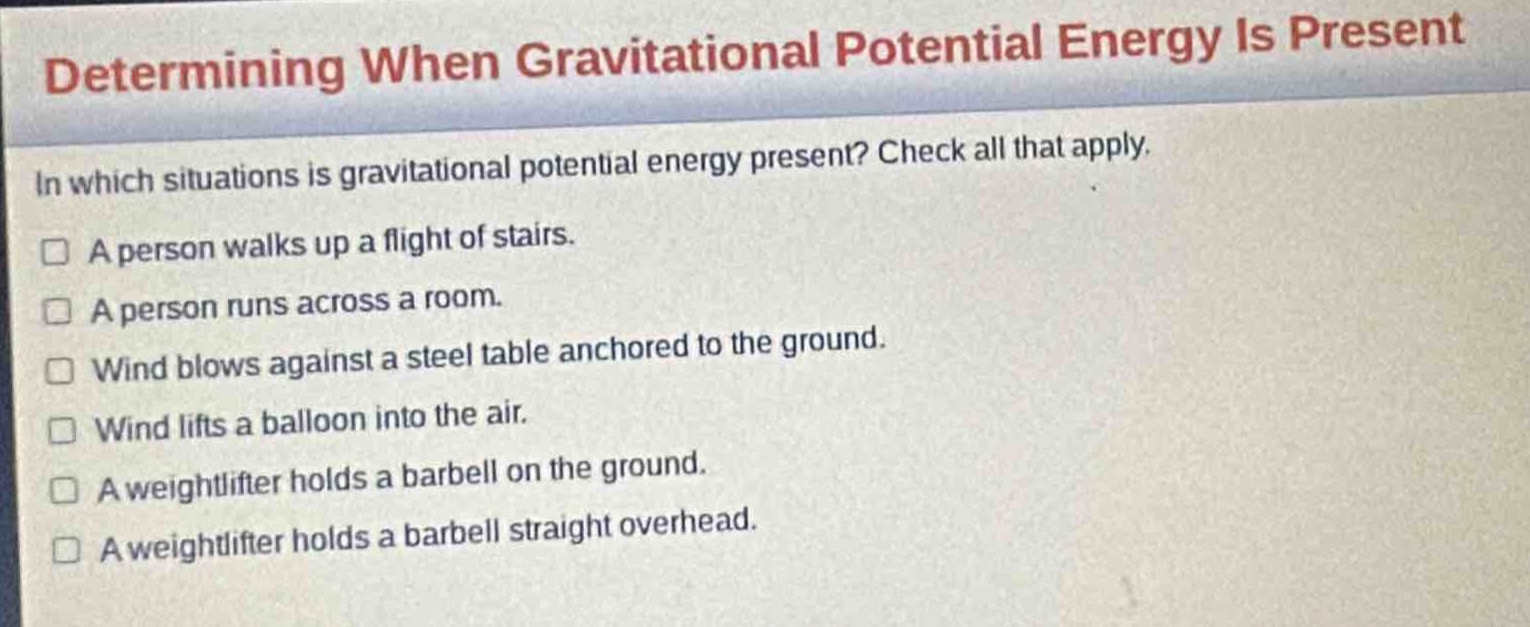 determining when gravitational potential energy is present\nin which situations is gravitational potential energy present? check all that apply.\n□ a person walks up a flight of stairs.\n□ a person runs across a room.\n□ wind blows against a steel table anchored to the ground.\n□ wind lifts a balloon into the air.\n□ a weightlifter holds a barbell on the ground.\n□ a weightlifter holds a barbell straight overhead.
