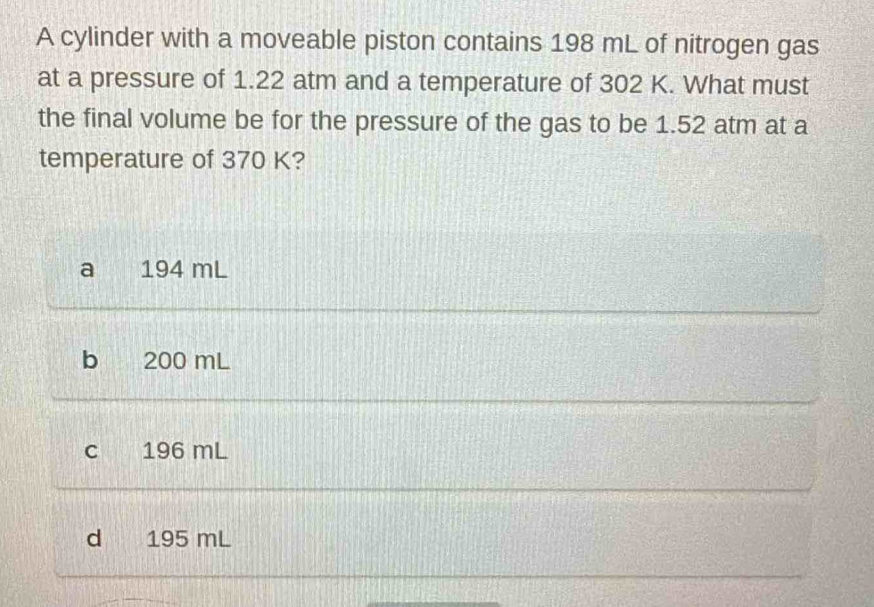 a cylinder with a moveable piston contains 198 ml of nitrogen gas at a pressure of 1.22 atm and a temperature of 302 k. what must the final volume be for the pressure of the gas to be 1.52 atm at a temperature of 370 k?\na 194 ml\nb 200 ml\nc 196 ml\nd 195 ml