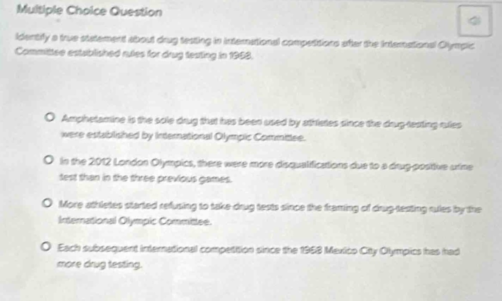 multiple choice question\nidentify a true statement about drug testing in international competitions after the international olympic committee established rules for drug testing in 1968.\n\namphetamine is the sole drug that has been used by athletes since the drug - testing rules were established by international olympic committee.\nin the 2012 london olympics, there were more disqualifications due to a drug - positive urine test than in the three previous games.\nmore athletes started refusing to take drug tests since the framing of drug - testing rules by the international olympic committee.\neach subsequent international competition since the 1968 mexico city olympics has had more drug testing.
