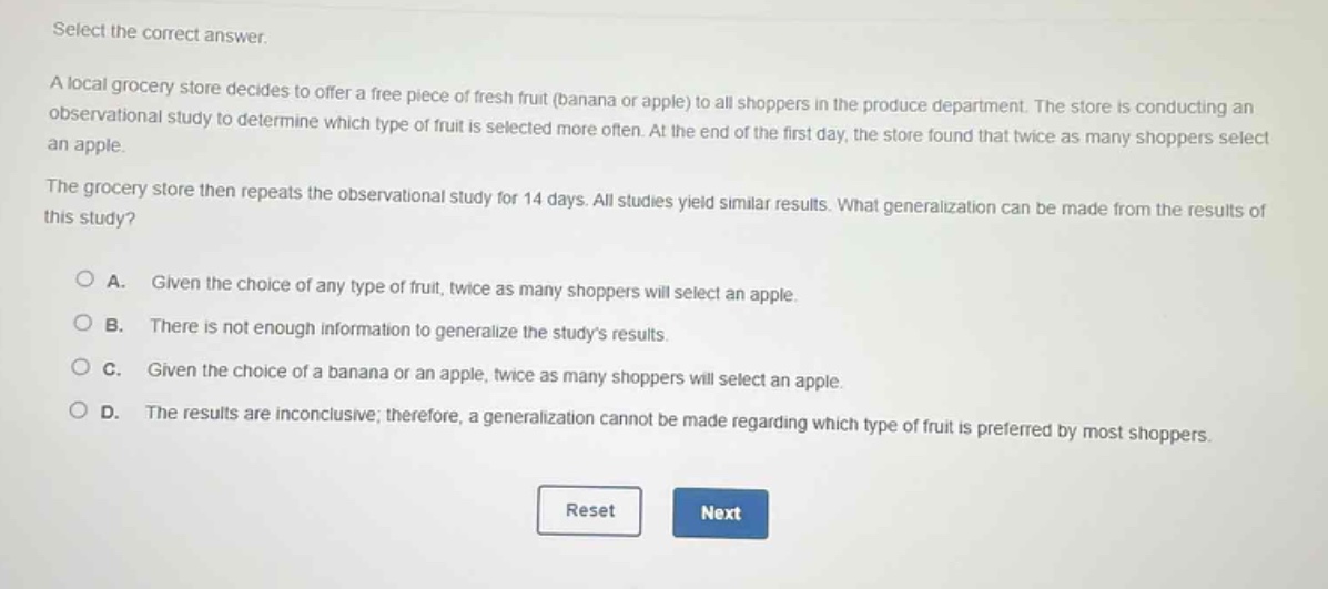 select the correct answer.\na local grocery store decides to offer a free piece of fresh fruit (banana or apple) to all shoppers in the produce department. the store is conducting an observational study to determine which type of fruit is selected more often. at the end of the first day, the store found that twice as many shoppers select an apple.\nthe grocery store then repeats the observational study for 14 days. all studies yield similar results. what generalization can be made from the results of this study?\na. given the choice of any type of fruit, twice as many shoppers will select an apple.\nb. there is not enough information to generalize the studys results.\nc. given the choice of a banana or an apple, twice as many shoppers will select an apple.\nd. the results are inconclusive; therefore, a generalization cannot be made regarding which type of fruit is preferred by most shoppers.\nreset next