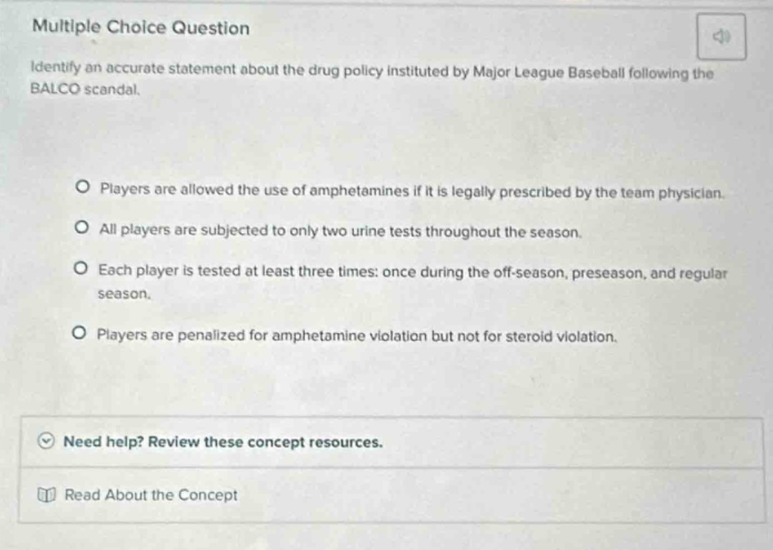 multiple choice question\nidentify an accurate statement about the drug policy instituted by major league baseball following the balco scandal.\nplayers are allowed the use of amphetamines if it is legally prescribed by the team physician.\nall players are subjected to only two urine tests throughout the season.\neach player is tested at least three times: once during the off - season, preseason, and regular season.\nplayers are penalized for amphetamine violation but not for steroid violation.\nneed help? review these concept resources.\nread about the concept