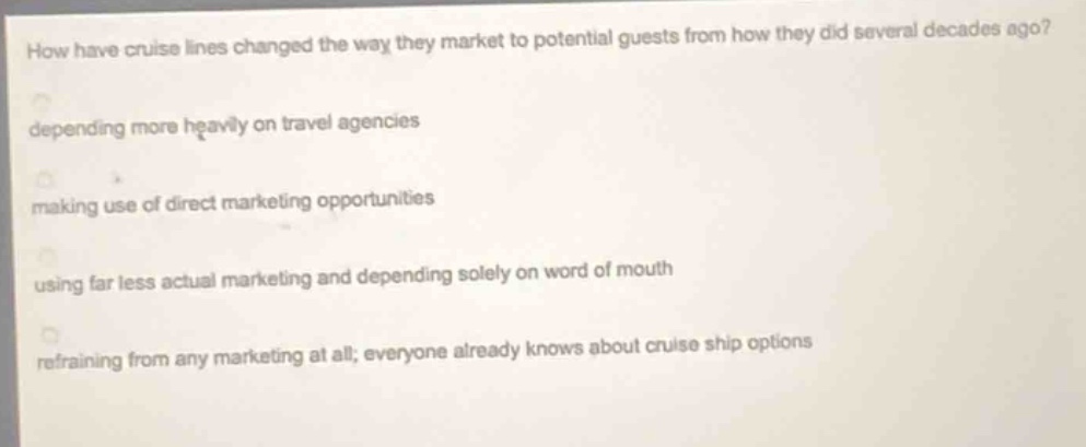 how have cruise lines changed the way they market to potential guests from how they did several decades ago?\ndepending more heavily on travel agencies\nmaking use of direct marketing opportunities\nusing far less actual marketing and depending solely on word of mouth\nrefraining from any marketing at all; everyone already knows about cruise ship options