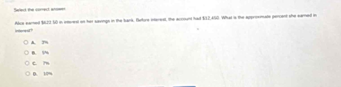 select the correct answer. alice earned $622.50 in interest on her savings in the bank. before interest, the account had $12,450. what is the approximate percent she earned in interest?\na. 3%\nb. 5%\nc. 7%\nd. 10%