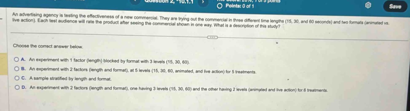 an advertising agency is testing the effectiveness of a new commercial. they are trying out the commercial in three different time lengths (15, 30, and 60 seconds) and two formats (animated vs. live action). each test audience will rate the product after seeing the commercial shown in one way. what is a description of this study? choose the correct answer below. a. an experiment with 1 factor (length) blocked by format with 3 levels (15, 30, 60). b. an experiment with 2 factors (length and format), at 5 levels (15, 30, 60, animated, and live action) for 5 treatments. c. a sample stratified by length and format. d. an experiment with 2 factors (length and format), one having 3 levels (15, 30, 60) and the other having 2 levels (animated and live action) for 6 treatments.