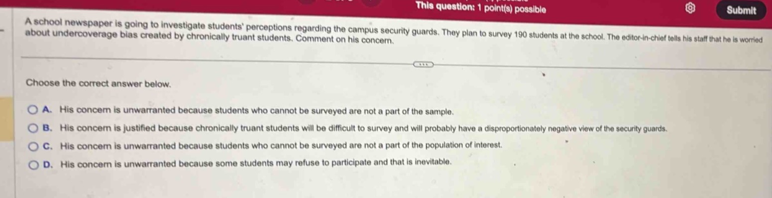 a school newspaper is going to investigate students perceptions regarding the campus security guards. they plan to survey 190 students at the school. the editor - in - chief tells his staff that he is worried about undercoverage bias created by chronically truant students. comment on his concern. choose the correct answer below. a. his concern is unwarranted because students who cannot be surveyed are not a part of the sample. b. his concern is justified because chronically truant students will be difficult to survey and will probably have a disproportionately negative view of the security guards. c. his concern is unwarranted because students who cannot be surveyed are not a part of the population of interest. d. his concern is unwarranted because some students may refuse to participate and that is inevitable.