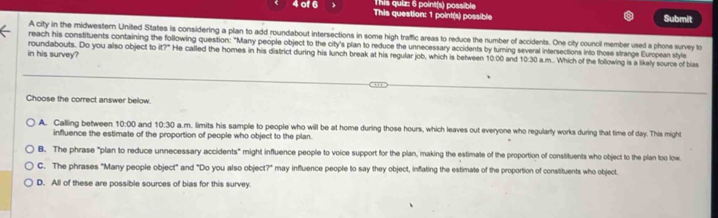 a city in the midwestern united states is considering a plan to add roundabout intersections in some high - traffic areas to reduce the number of accidents. one city council member used a phone survey to reach his constituents containing the following question: “many people object to the city’s plan to reduce the unnecessary accidents by turning several intersections into those strange european style roundabouts. do you also object to it?” he called the homes in his district during his lunch break at his regular job, which is between 10:00 and 10:30 a.m.. which of the following is a likely source of bias in his survey? choose the correct answer below. a. calling between 10:00 and 10:30 a.m. limits his sample to people who will be at home during those hours, which leaves out everyone who regularly works during that time of day. this might influence the estimate of the proportion of people who object to the plan. b. the phrase “plan to reduce unnecessary accidents” might influence people to voice support for the plan, making the estimate of the proportion of constituents who object to the plan too low. c. the phrases “many people object” and “do you also object?” may influence people to say they object, inflating the estimate of the proportion of constituents who object. d. all of these are possible sources of bias for this survey.