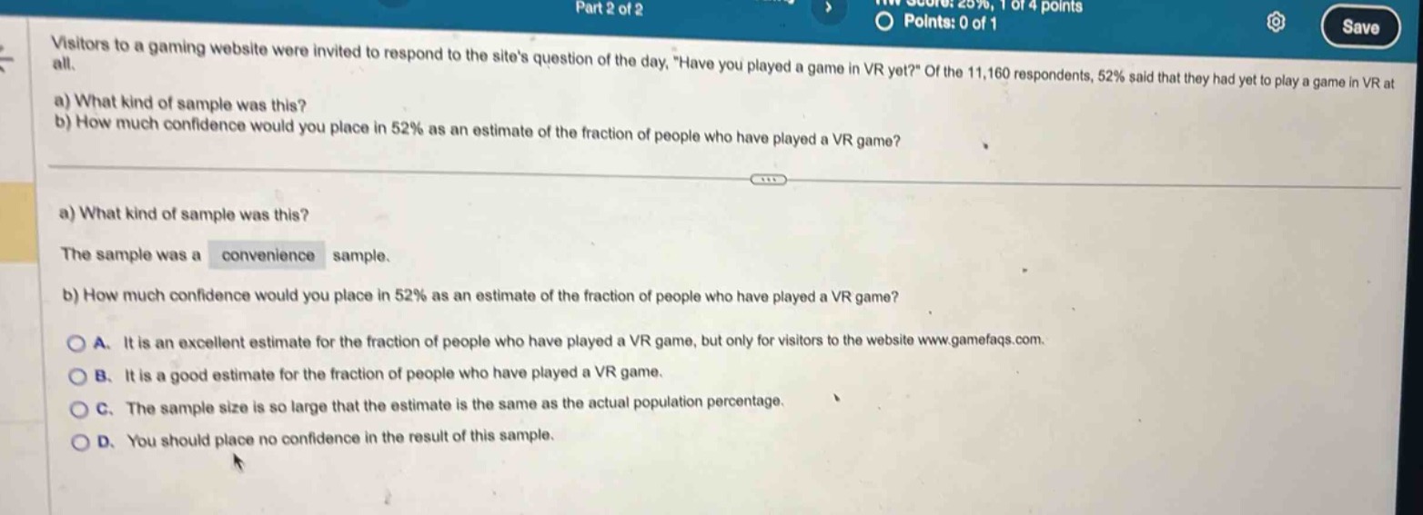visitors to a gaming website were invited to respond to the sites question of the day, “have you played a game in vr yet?” of the 11,160 respondents, 52% said that they had yet to play a game in vr at all.\na) what kind of sample was this?\nb) how much confidence would you place in 52% as an estimate of the fraction of people who have played a vr game?\na) what kind of sample was this?\nthe sample was a convenience sample.\nb) how much confidence would you place in 52% as an estimate of the fraction of people who have played a vr game?\na. it is an excellent estimate for the fraction of people who have played a vr game, but only for visitors to the website www.gamefaqs.com.\nb. it is a good estimate for the fraction of people who have played a vr game.\nc. the sample size is so large that the estimate is the same as the actual population percentage.\nd. you should place no confidence in the result of this sample.