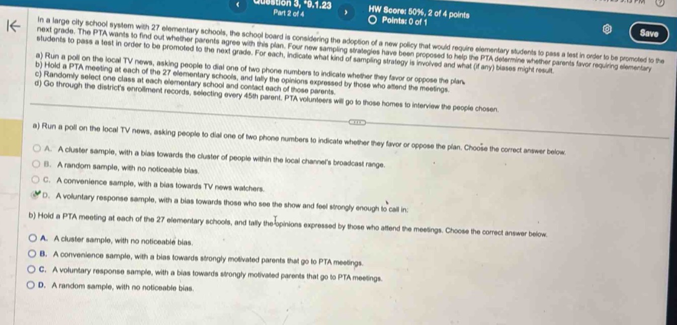 in a large city school system with 27 elementary schools, the school board is considering the adoption of a new policy that would require elementary students to pass a test in order to be promoted to the next grade. the pta wants to find out whether parents agree with this plan. four new sampling strategies have been proposed to help the pta determine whether parents favor requiring elementary students to pass a test in order to be promoted to the next grade. for each, indicate what kind of sampling strategy is involved and what (if any) biases might result.\na) run a poll on the local tv news, asking people to dial one of two phone numbers to indicate whether they favor or oppose the plan.\nb) hold a pta meeting at each of the 27 elementary schools, and tally the opinions expressed by those who attend the meetings.\nc) randomly select one class at each elementary school and contact each of those parents.\nd) go through the districts enrollment records, selecting every 45th parent. pta volunteers will go to those homes to interview the people chosen.\na) run a poll on the local tv news, asking people to dial one of two phone numbers to indicate whether they favor or oppose the plan. choose the correct answer below.\na. a cluster sample, with a bias towards the cluster of people within the local channels broadcast range.\nb. a random sample, with no noticeable bias.\nc. a convenience sample, with a bias towards tv news watchers.\nd. a voluntary response sample, with a bias towards those who see the show and feel strongly enough to call in.\nb) hold a pta meeting at each of the 27 elementary schools, and tally the opinions expressed by those who attend the meetings. choose the correct answer below.\na. a cluster sample, with no noticeable bias.\nb. a convenience sample, with a bias towards strongly motivated parents that go to pta meetings.\nc. a voluntary response sample, with a bias towards strongly motivated parents that go to pta meetings.\nd. a random sample, with no noticeable bias.