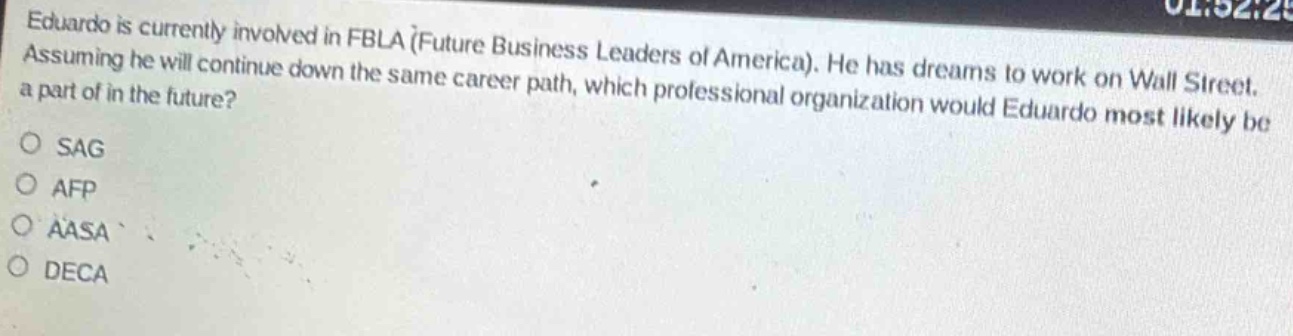 eduardo is currently involved in fbla (future business leaders of america). he has dreams to work on wall street. assuming he will continue down the same career path, which professional organization would eduardo most likely be a part of in the future?\no sag\no afp\no aasa\no deca
