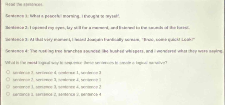 read the sentences. sentence 1: what a peaceful morning, i thought to myself. sentence 2: i opened my eyes, lay still for a moment, and listened to the sounds of the forest. sentence 3: at that very moment, i heard joaquin frantically scream, “enzo, come quick! look!” sentence 4: the rustling tree branches sounded like hushed whispers, and i wondered what they were saying. what is the most logical way to sequence these sentences to create a logical narrative? o sentence 2, sentence 4, sentence 1, sentence 3 o sentence 2, sentence 3, sentence 4, sentence 1 o sentence 1, sentence 3, sentence 4, sentence 2 o sentence 1, sentence 2, sentence 3, sentence 4