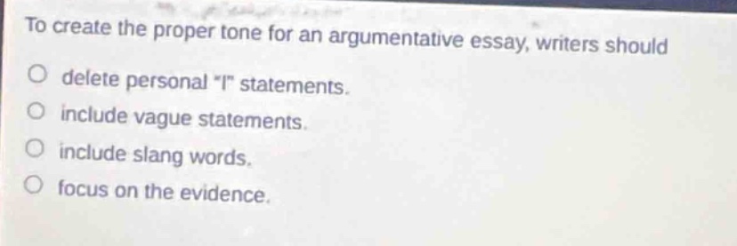 to create the proper tone for an argumentative essay, writers should\ndelete personal \i\ statements.\ninclude vague statements.\ninclude slang words.\nfocus on the evidence.