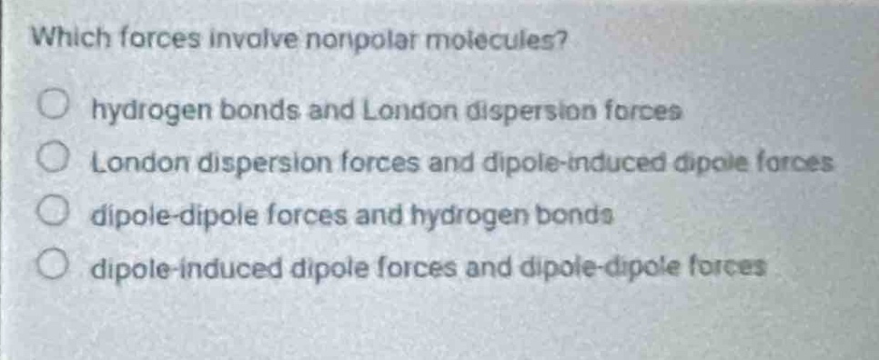 which forces involve nonpolar molecules?\nhydrogen bonds and london dispersion forces\nlondon dispersion forces and dipole - induced dipole forces\ndipole - dipole forces and hydrogen bonds\ndipole - induced dipole forces and dipole - dipole forces