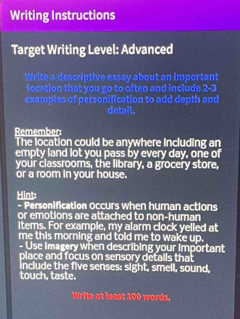 writing instructions\ntarget writing level: advanced\nwrite a descriptive essay about an important location that you go to often and include 2 - 3 examples of personification to add depth and detail.\nremember:\nthe location could be anywhere including an empty land lot you pass by every day, one of your classrooms, the library, a grocery store, or a room in your house.\nhint:\n- personification occurs when human actions or emotions are attached to non - human items. for example, my alarm clock yelled at me this morning and told me to wake up.\n- use imagery when describing your important place and focus on sensory details that include the five senses: sight, smell, sound, touch, taste.\nwrite at least 100 words.