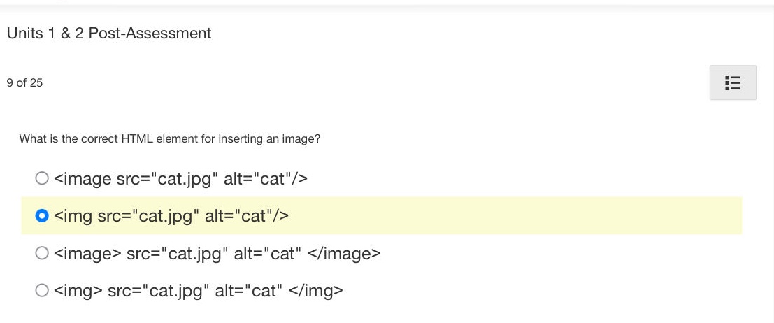 units 1 & 2 post - assessment\n9 of 25\nwhat is the correct html element for inserting an image?\n<image src=\cat.jpg\ alt=\cat\/>\n<img src=\cat.jpg\ alt=\cat\/>\n<image> src=\cat.jpg\ alt=\cat </image>\n<img> src=\cat.jpg\ alt=\cat </img>