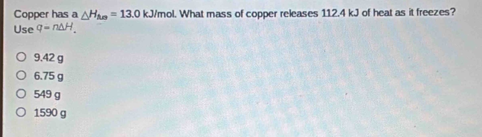 copper has a $delta h_{fus}=13.0 kj/mol$. what mass of copper releases 112.4 kj of heat as it freezes? use $q = ndelta h$.\n9.42 g\n6.75 g\n549 g\n1590 g