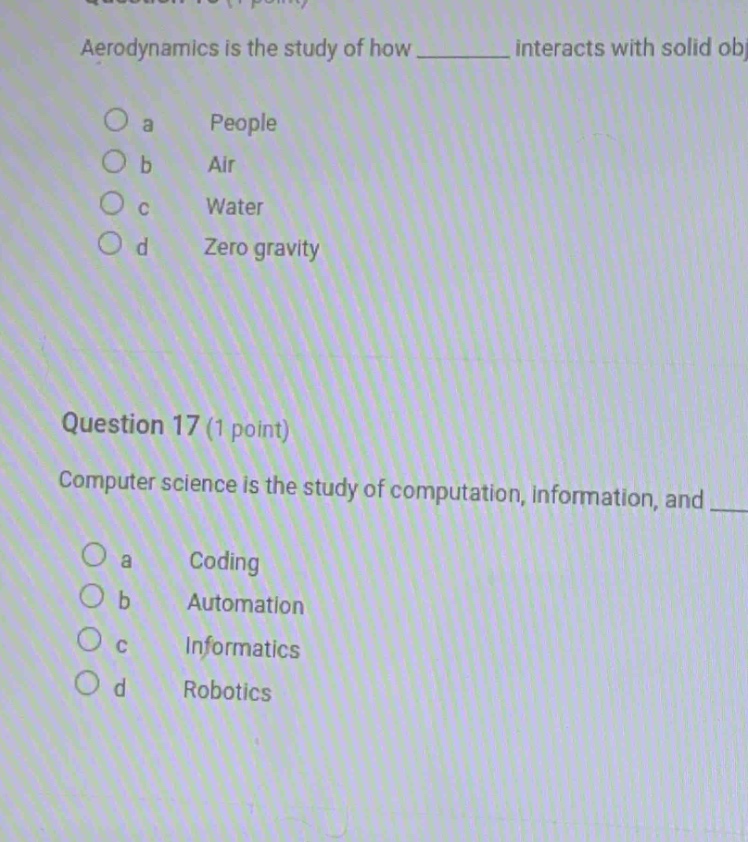 aerodynamics is the study of how ____ interacts with solid obj\na people\nb air\nc water\nd zero gravity\n\nquestion 17 (1 point)\ncomputer science is the study of computation, information, and ____\na coding\nb automation\nc informatics\nd robotics