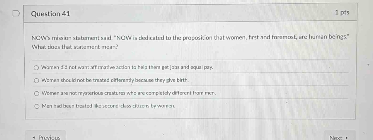 question 41\n1 pts\nnows mission statement said, \now is dedicated to the proposition that women, first and foremost, are human beings.\ what does that statement mean?\nwomen did not want affirmative action to help them get jobs and equal pay.\nwomen should not be treated differently because they give birth.\nwomen are not mysterious creatures who are completely different from men.\nmen had been treated like second - class citizens by women.