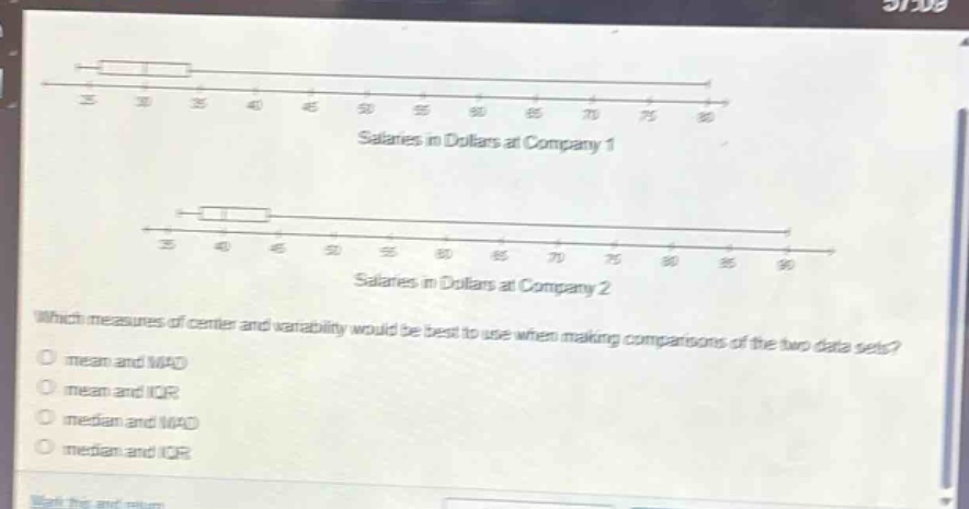 salaries in dollars at company 1\nsalaries in dollars at company 2\nwhich measures of center and variability would be best to use when making comparisons of the two data sets?\nmean and mad\nmean and iqr\nmedian and mad\nmedian and iqr