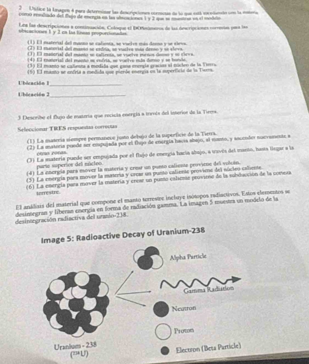 2. utilice la imagen 4 para determinar las descripciones correctas de lo que está ocurriendo con la materia como resultado del flujo de energía en las ubicaciones 1 y 2 que se muestran en el modelo. lea las descripciones a continuación. coloque el dos números de las descripciones correctas para las ubicaciones 1 y 2 en las líneas proporcionadas. (1) el material del manto se calienta, se vuelve más denso y se eleva. (2) el material del manto se enfría, se vuelve más denso y se eleva. (3) el material del manto se calienta, se vuelve menos denso y se eleva. (4) el material del manto se enfría, se vuelve más denso y se hunde. (5) el manto se calienta a medida que gana energía gracias al núcleo de la tierra. (6) el manto se enfría a medida que pierde energía en la superficie de la tierra. ubicación 1 ubicación 2 3. describe el flujo de materia que recicla energía a través del interior de la tierra. seleccionar tres respuestas correctas (1) la materia siempre permanece justo debajo de la superficie de la tierra. (2) la materia puede ser empujada por el flujo de energía hacia abajo, al mismo tiempo, y ascender nuevamente a otras zonas. (3) la materia puede ser empujada por el flujo de energía hacia abajo, a través del manto, hasta llegar a la parte superior del núcleo. (4) la energía para mover la materia y crear un punto caliente proviene del volcán. (5) la energía para mover la materia y crear un punto caliente proviene del núcleo caliente. (6) la energía para mover la materia y crear un punto caliente proviene de la subducción de la corteza terrestre. el análisis del material que compone el manto terrestre incluye isótopos radiactivos. estos elementos se desintegran y liberan energía en forma de radiación gamma. la imagen 5 muestra un modelo de la desintegración radiactiva del uranio - 238. image 5: radioactive decay of uranium - 238