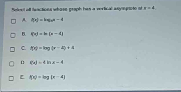 select all functions whose graph has a vertical asymptote at x = 4.\na. (f(x)=log_{4}x - 4)\nb. (f(x)=ln(x - 4))\nc. (f(x)=log(x - 4)+4)\nd. (f(x)=4ln x - 4)\ne. (f(x)=log(x - 4))