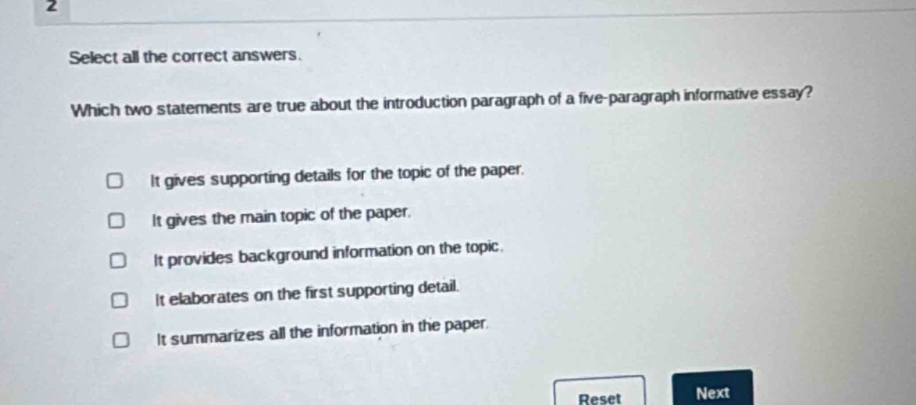 select all the correct answers. which two statements are true about the introduction paragraph of a five - paragraph informative essay? it gives supporting details for the topic of the paper. it gives the main topic of the paper. it provides background information on the topic. it elaborates on the first supporting detail. it summarizes all the information in the paper.