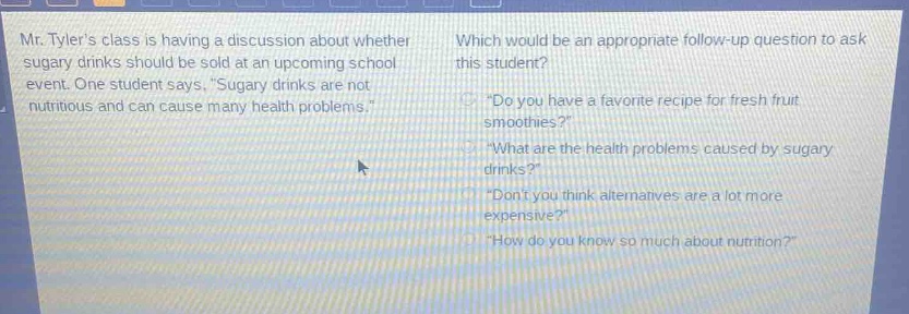 mr. tylers class is having a discussion about whether sugary drinks should be sold at an upcoming school event. one student says, \sugary drinks are not nutritious and can cause many health problems.\ which would be an appropriate follow - up question to ask this student? \do you have a favorite recipe for fresh fruit smoothies?\ \what are the health problems caused by sugary drinks?\ \dont you think alternatives are a lot more expensive?\ \how do you know so much about nutrition?\