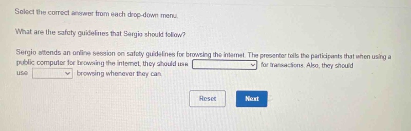 select the correct answer from each drop - down menu. what are the safety guidelines that sergio should follow? sergio attends an online session on safety guidelines for browsing the internet. the presenter tells the participants that when using a public computer for browsing the internet, they should use drop - down for transactions. also, they should use drop - down browsing whenever they can. reset next