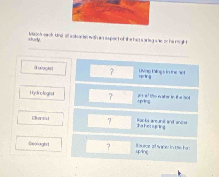 match each kind of scientist with an aspect of the hot spring she or he might study.\nbiologist\nhydrologist\nchemist\ngeologist\nliving things in the hot spring\nph of the water in the hot spring\nrocks around and under the hot spring\nsource of water in the hot spring