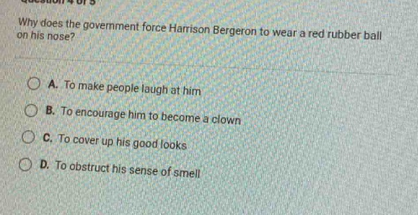 why does the government force harrison bergeron to wear a red rubber ball on his nose?\na. to make people laugh at him\nb. to encourage him to become a clown\nc. to cover up his good looks\nd. to obstruct his sense of smell