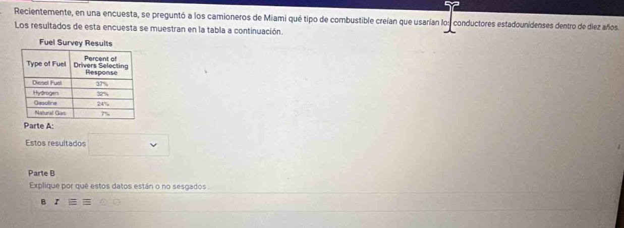 recientemente, en una encuesta, se preguntó a los camioneros de miami qué tipo de combustible creían que usarian los conductores estadounidenses dentro de diez años. los resultados de esta encuesta se muestran en la tabla a continuación.\nfuel survey results\n|type of fuel|percent of drivers selecting response|\n|--|--|\n|diesel fuel|37%|\n|hydrogen|32%|\n|gasoline|24%|\n|natural gas|7%|\nparte a:\nestos resultados \nparte b\nexplique por qué estos datos están o no sesgados.