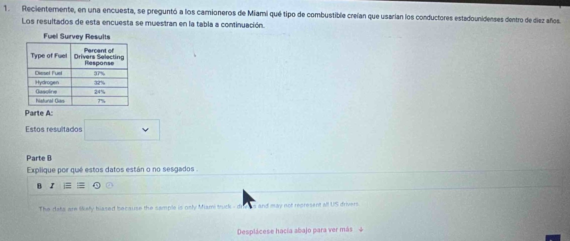 1. recientemente, en una encuesta, se preguntó a los camioneros de miami qué tipo de combustible creían que usarian los conductores estadounidenses dentro de diez años. los resultados de esta encuesta se muestran en la tabla a continuación.\nfuel survey results\n|type of fuel|percent of drivers selecting response|\n|--|--|\n|diesel fuel|37%|\n|hydrogen|32%|\n|gasoline|24%|\n|natural gas|7%|\nparte a:\nestos resultados \nparte b\nexplique por qué estos datos están o no sesgados.\nthe data are likely biased because the sample is only miami truck - drivers and may not represent all us drivers.\ndesplácese hacia abajo para ver más ↓
