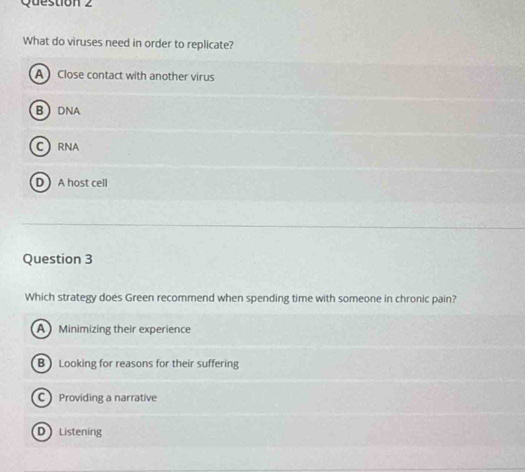 question 2\nwhat do viruses need in order to replicate?\na close contact with another virus\nb dna\nc rna\nd a host cell\n\nquestion 3\nwhich strategy does green recommend when spending time with someone in chronic pain?\na minimizing their experience\nb looking for reasons for their suffering\nc providing a narrative\nd listening