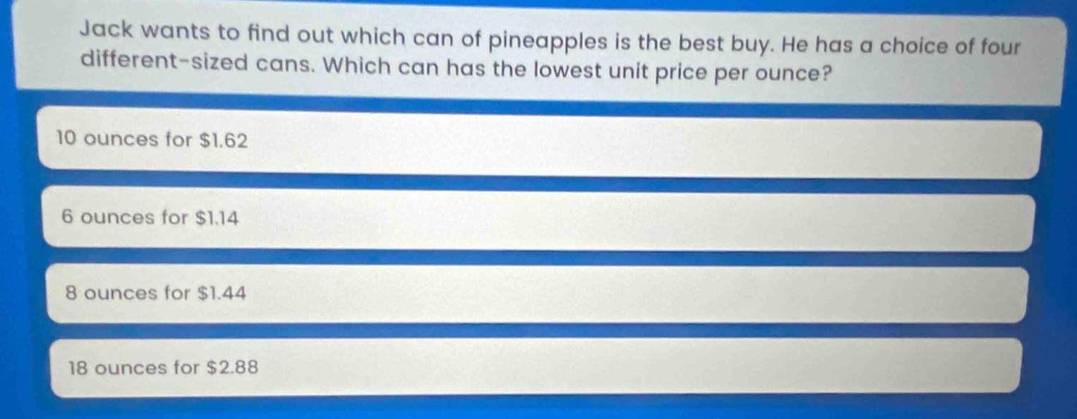 jack wants to find out which can of pineapples is the best buy. he has a choice of four different - sized cans. which can has the lowest unit price per ounce?\n10 ounces for $1.62\n6 ounces for $1.14\n8 ounces for $1.44\n18 ounces for $2.88