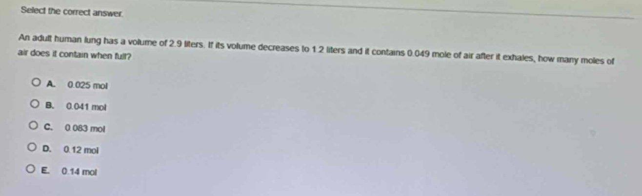 select the correct answer.\nan adult human lung has a volume of 2.9 liters. if its volume decreases to 1.2 liters and it contains 0.049 mole of air after it exhales, how many moles of air does it contain when full?\na. 0.025 mol\nb. 0.041 mol\nc. 0.083 mol\nd. 0.12 mol\ne. 0.14 mol