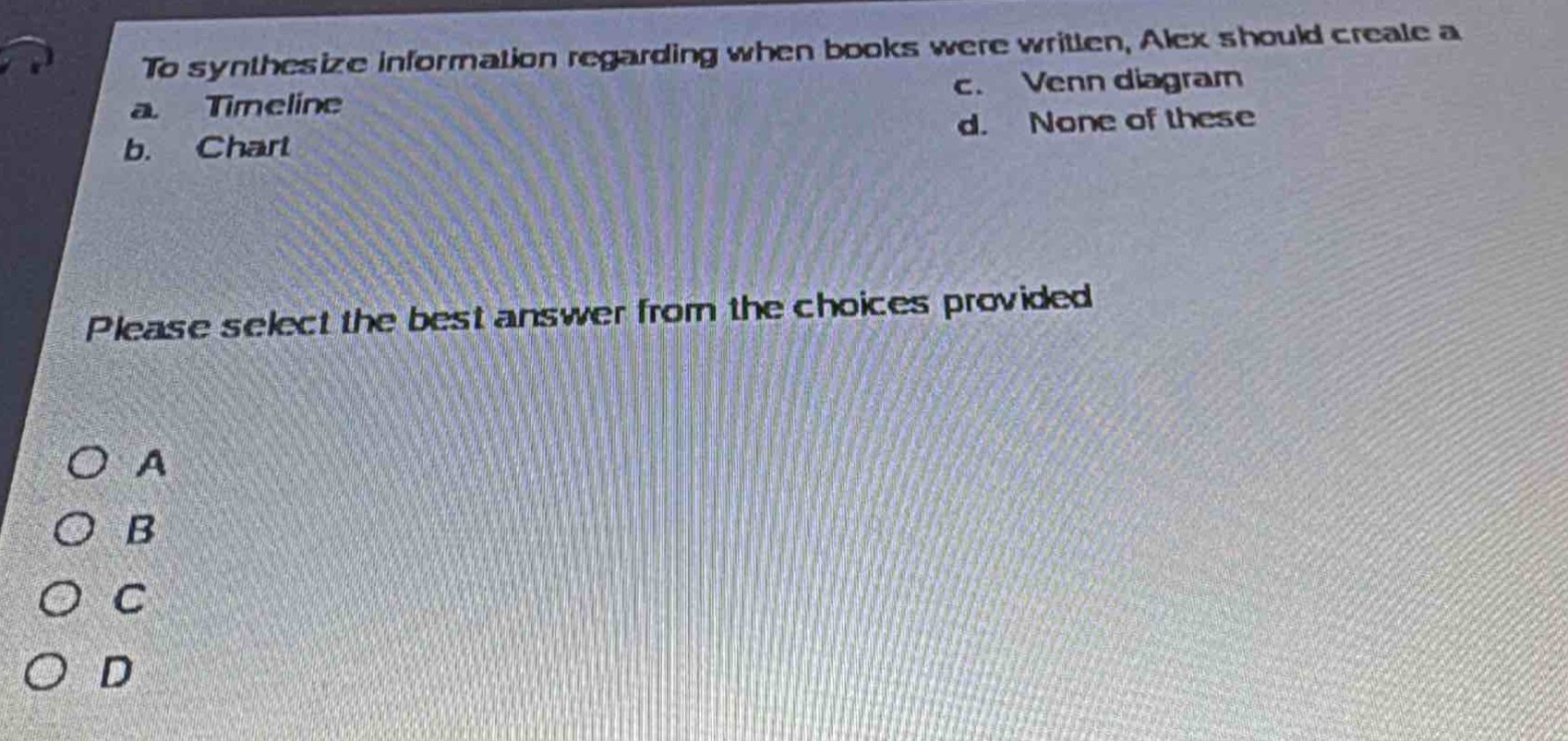 to synthesize information regarding when books were written, alex should create a\na. timeline\nc. venn diagram\nb. chart\nd. none of these\nplease select the best answer from the choices provided\no a\no b\no c\no d
