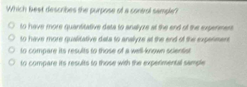 which best describes the purpose of a control sample?\n to have more quantitative data to analyze at the end of the experiment\n to have more qualitative data to analyze at the end of the experiment\n to compare its results to those of a well - known scientist\n to compare its results to those with the experimental sample