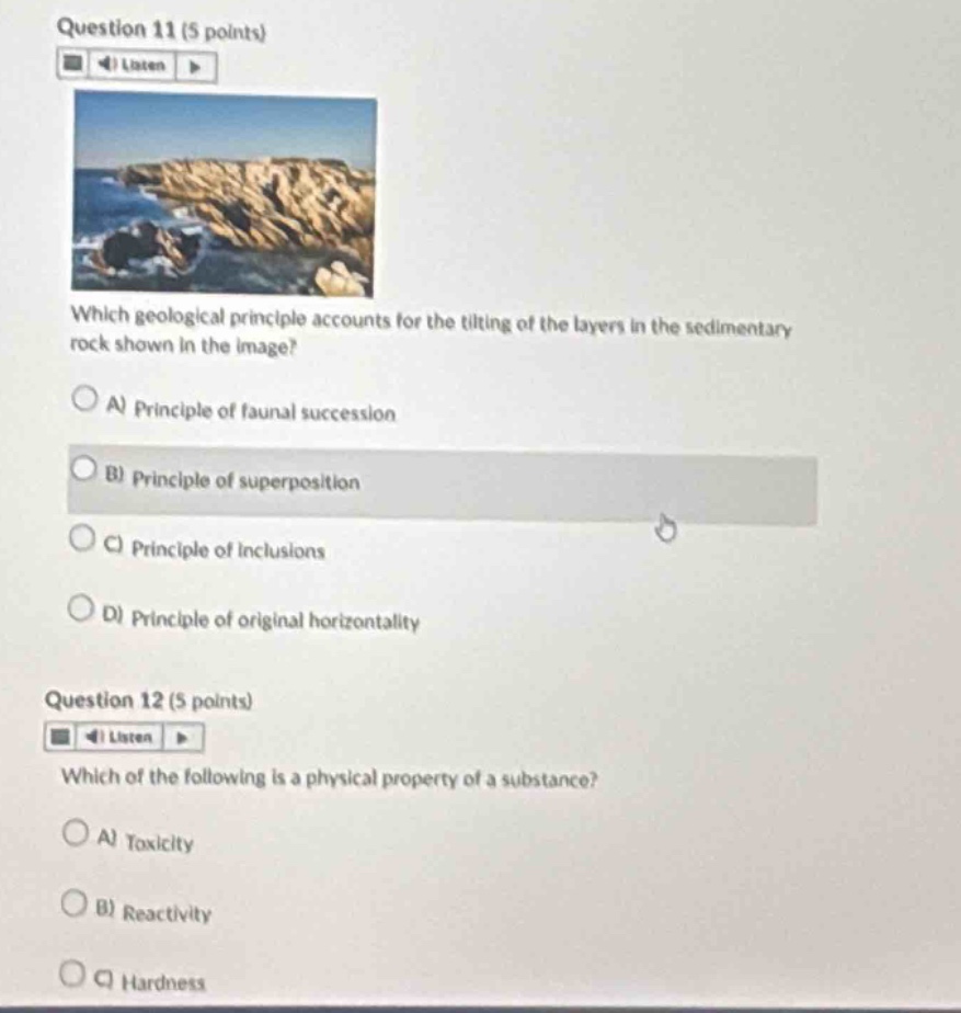 question 11 (5 points)\nwhich geological principle accounts for the tilting of the layers in the sedimentary rock shown in the image?\na) principle of faunal succession\nb) principle of superposition\nc) principle of inclusions\nd) principle of original horizontality\nquestion 12 (5 points)\nwhich of the following is a physical property of a substance?\na) toxicity\nb) reactivity\nc) hardness