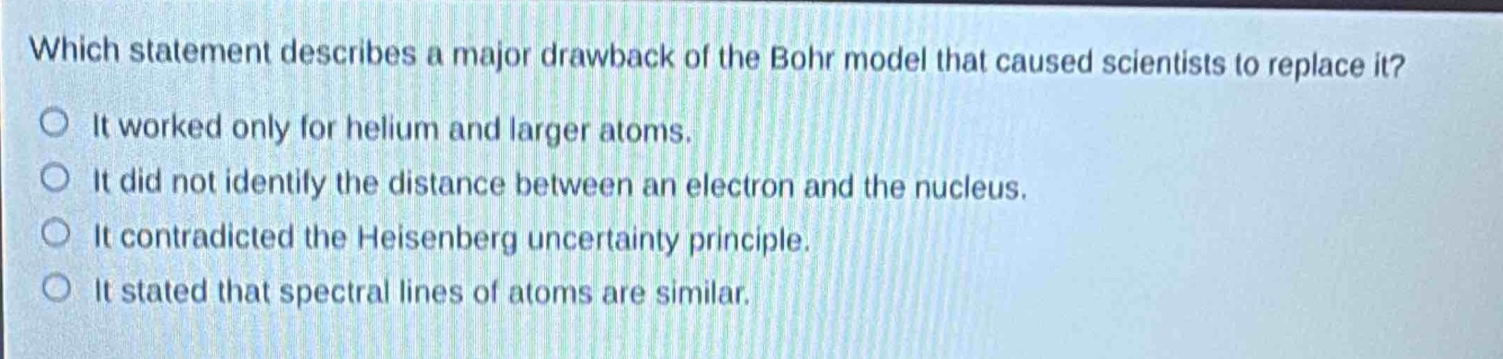 which statement describes a major drawback of the bohr model that caused scientists to replace it?\nit worked only for helium and larger atoms.\nit did not identify the distance between an electron and the nucleus.\nit contradicted the heisenberg uncertainty principle.\nit stated that spectral lines of atoms are similar.